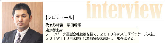 代表インタビュー／代表取締役 栗田稔昭　東京都出身　テーマパーク運営会社勤務を経て、２０１０年にスミダパッケージ入社。２０１９年１０月に同社代表取締役に就任し、現在に至る。